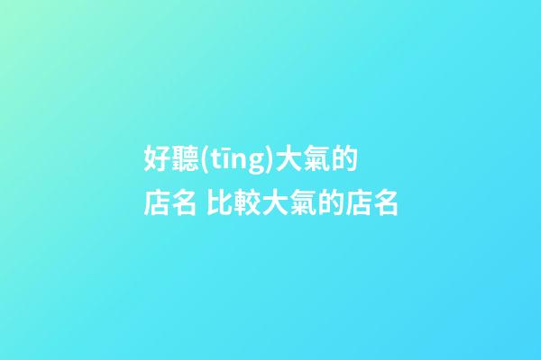 好聽(tīng)大氣的店名 比較大氣的店名